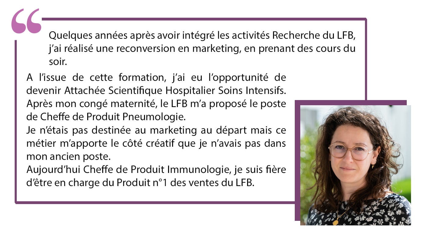 Quelques années après avoir intégré les activités Recherche du LFB, j'ai réalisé une reconversion en marketing, en prenant des cours du soir. A l'issue de cette formation, j'ai eu l'opportunité de devenir Attachée Scientifique Hospitalier Soins Intensifs. Après mon congé maternité, le LFB m'a proposé le poste de Cheffe de Produit Pneumologie. Je n'étais pas destinée au marketing au départ mais ce métier m'apporte le côté créatif que je n'avais pas dans mon ancien poste. Aujourd'hui Cheffe de Produit Immunologie, je suis fière d'être en charge du produit n°1 des ventes du LFB.