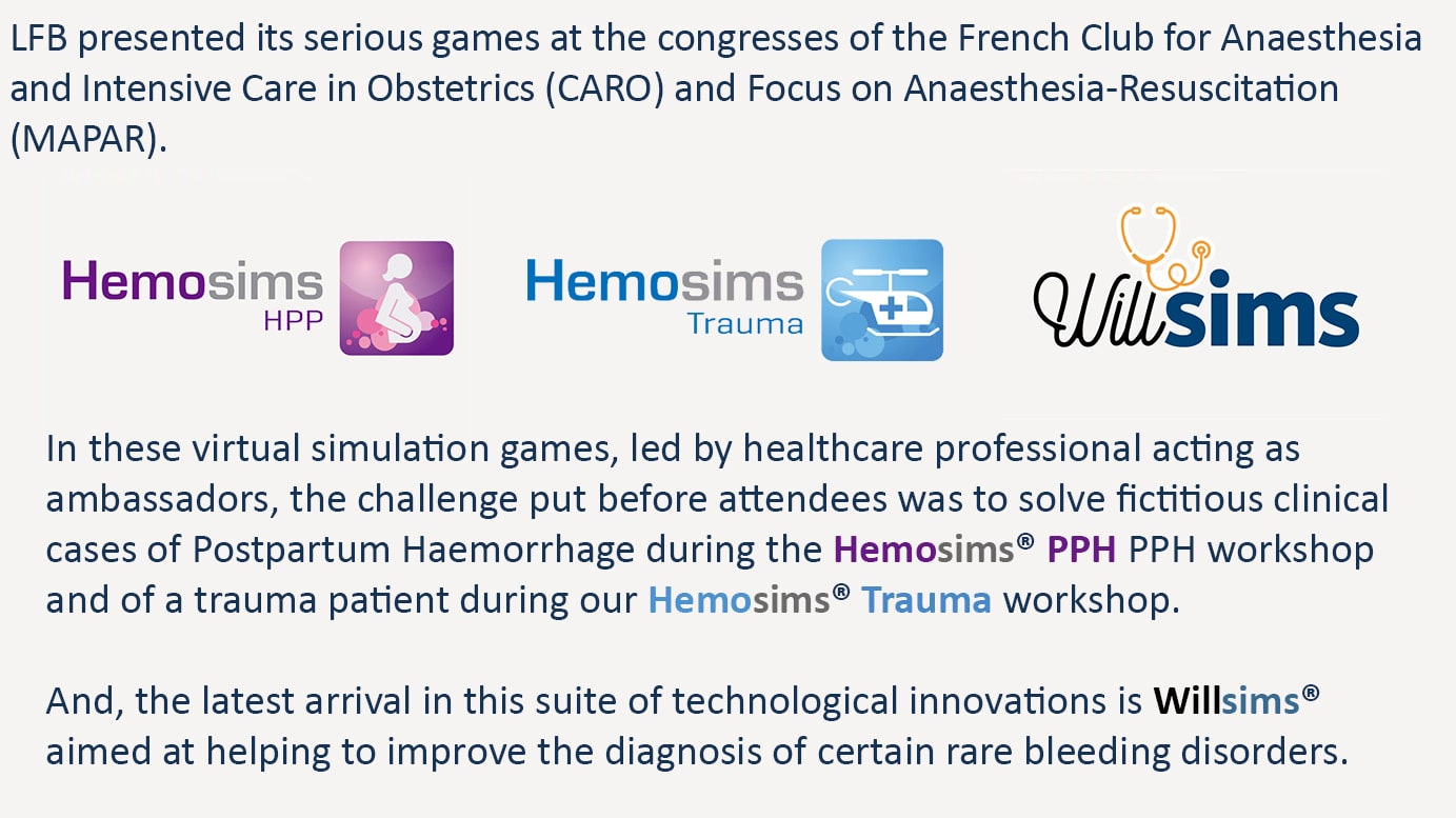 LFB presented its serious games at the congresses of the French Club Anaesthesia and Intensive Care in Obstetrics (CARO) and Focus on Anaesthesia-Resuscitation (MAPAR). In these virtual simulation games, led by healthcare professional acting as ambassadors, the challenge put before attendees was to solve fictitious clinical cases of Postpartum Haemorrhage during the Hemosims PPH PPH workshop and of a trauma patient during our Hemosims Trauma workshop. And the latest arrival in this suite of technological innovations is Willsims aimed at helping to improve the diagnosis of certain rare bleeding disorders.