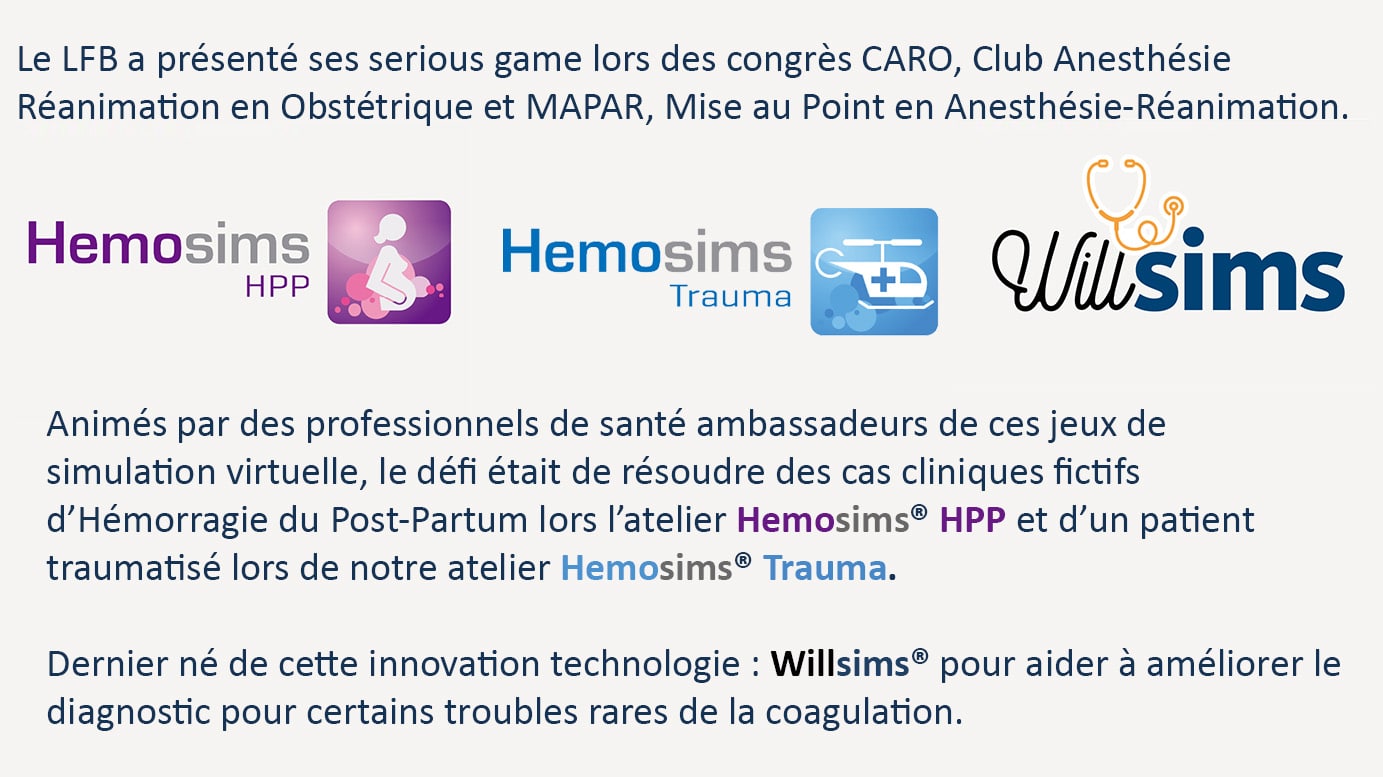 Le LFB a présenté ses serious game lors des congrès CARO, Club Anesthésie Réanimation en Obstétrique et MAPAR, Mise au Point en Anesthésie-Réanimation. Animés par des professionnels de santé ambassadeurs de ces jeux de simulation virtuelle, le défi était de résoudre des cas cliniques fictifs d'Hémorragie du Post-Partum lors l'atelier Hemosims HPP et d'un patient traumatisé lors de notre atelier Hemosims Trauma. Dernier né de cette innovation technologie : Willsims pour aider à améliorer le diagnostic pour certains troubles rares de la coagulation.