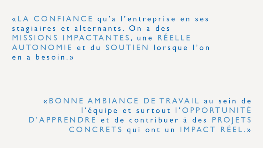 "La confiance qu'à l'entreprise en ses stagiaires et alternants. On a des missions impactantes, une réelle autonomie et du soutien lorsque l'on en a besoin." "Bonne ambiance de travail au sein de l'équipe et surtout l'opportunité d'apprendre et de contribuer à des projets concrets qui ont un impact réel."
