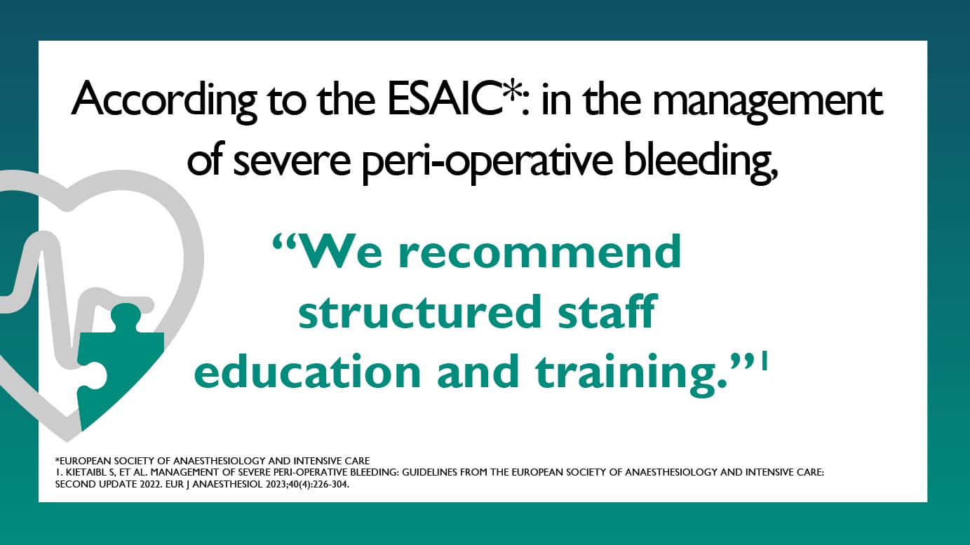 According to the ESAIC (European Society of Anaesthesiology and Intensive Care): In the management of severe peri-operative bleeding, “We recommend structured staff education and training.” Sources: Kietaibl S, et al. Management of severe peri-operative bleeding: Guidelines from the European Society of Anaesthesiology and Intensive Care: Second update 2022. Eur J Anaesthesiol 2023;40(4):226-304.