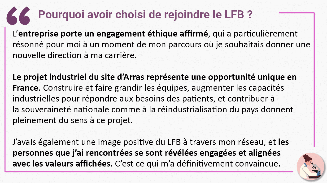 Pourquoi avoir choisi de rejoindre le LFB ? L’entreprise porte un engagement éthique affirmé, qui a particulièrement résonné pour moi à un moment de mon parcours où je souhaitais donner une nouvelle direction à ma carrière. Le projet industriel du site d’Arras représente une opportunité unique en France. Construire et faire grandir les équipes, augmenter les capacités industrielles pour répondre aux besoins des patients, et contribuer à la souveraineté nationale comme à la réindustrialisation du pays donnent pleinement du sens à ce projet. J’avais également une image positive du LFB à travers mon réseau, et les personnes que j’ai rencontrées se sont révélées engagées et alignées avec les valeurs affichées. C’est ce qui m’a définitivement convaincue.