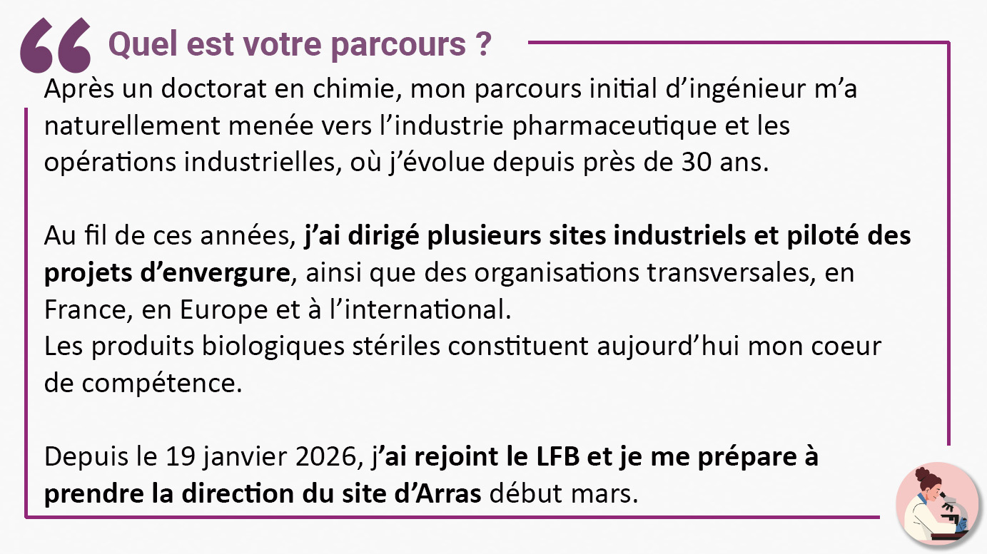 Quel est votre parcours ? "Après un doctorat en chimie, mon parcours initial d’ingénieur m’a naturellement menée vers l’industrie pharmaceutique et les opérations industrielles, où j’évolue depuis près de 30 ans. Au fil de ces années, j’ai dirigé plusieurs sites industriels et piloté des projets d’envergure, ainsi que des organisations transversales, en France, en Europe et à l’international. Les produits biologiques stériles constituent aujourd’hui mon coeur de compétence. Depuis le 19 janvier 2026, j’ai rejoint le LFB et je me prépare à prendre la direction du site d’Arras début mars."