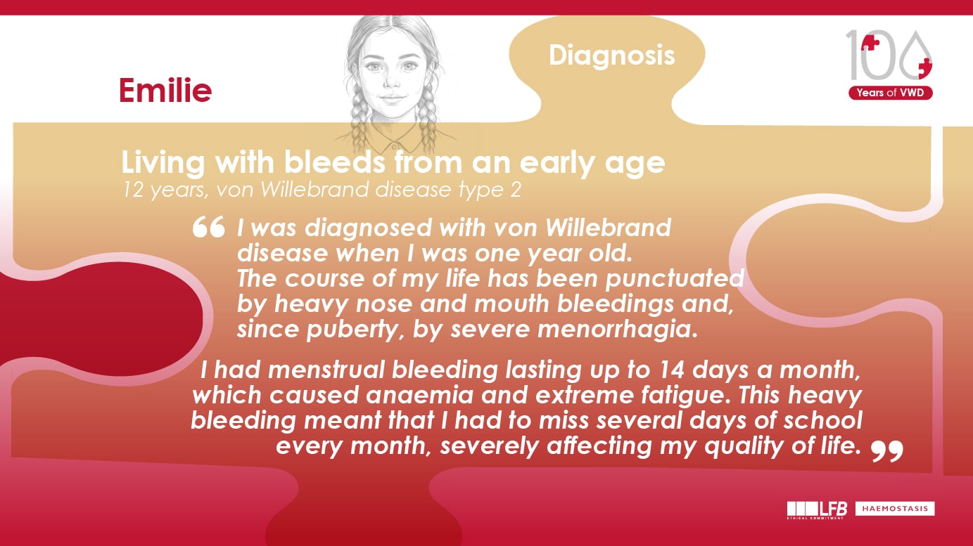 "Living with bleeds from an early age", Emilie, 12 years, von Willebrand disease type 2 . I was diagnosed with von Willebrand disease when I was one year old. The course of my life has been punctuated by heavy nose and mouth bleedings and, since puberty, by severe menorrhagia. I had menstrual bleeding lasting up to 14 days a month, which caused anaemia and extreme fatigue. This heavy bleeding meant that I had to miss several days of school every month, severely affecting my quality of life.