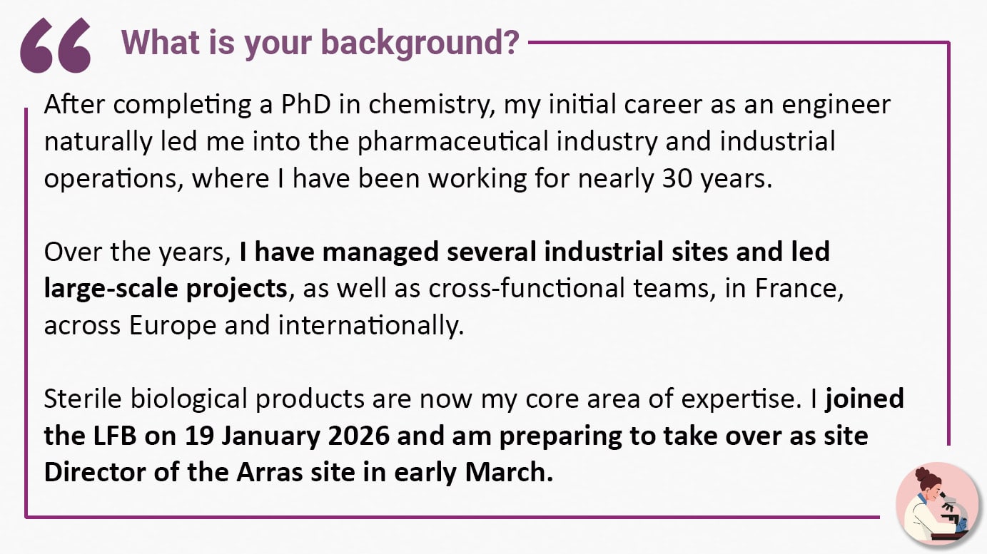 What is your background? After completing a PhD in chemistry, my initial career as an engineer naturally led me into the pharmaceutical industry and industrial operations, where I have been working for nearly 30 years. Over the years, I have managed several industrial sites and led large-scale projects, as well as cross-functional teams, in France, across Europe and internationally. Sterile biological products are now my core area of expertise. I joined the LFB on 19 January 2026 and am preparing to take over as site Director of the Arras site in early March.