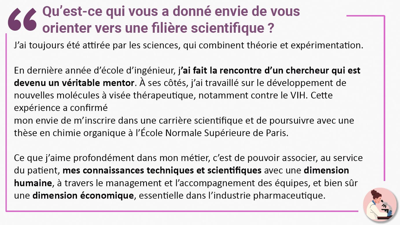 Qu’est-ce qui vous a donné envie de vous orienter vers une filière scientifique ? J’ai toujours été attirée par les sciences, qui combinent théorie et expérimentation. En dernière année d’école d’ingénieur, j’ai fait la rencontre d’un chercheur qui est devenu un véritable mentor. À ses côtés, j’ai travaillé sur le développement de nouvelles molécules à visée thérapeutique, notamment contre le VIH. Cette expérience a confirmé mon envie de m’inscrire dans une carrière scientifique et de poursuivre avec une thèse en chimie organique à l’École Normale Supérieure de Paris. Ce que j’aime profondément dans mon métier, c’est de pouvoir associer, au service du patient, mes connaissances techniques et scientifiques avec une dimension humaine, à travers le management et l’accompagnement des équipes, et bien sûr une dimension économique, essentielle dans l’industrie pharmaceutique.