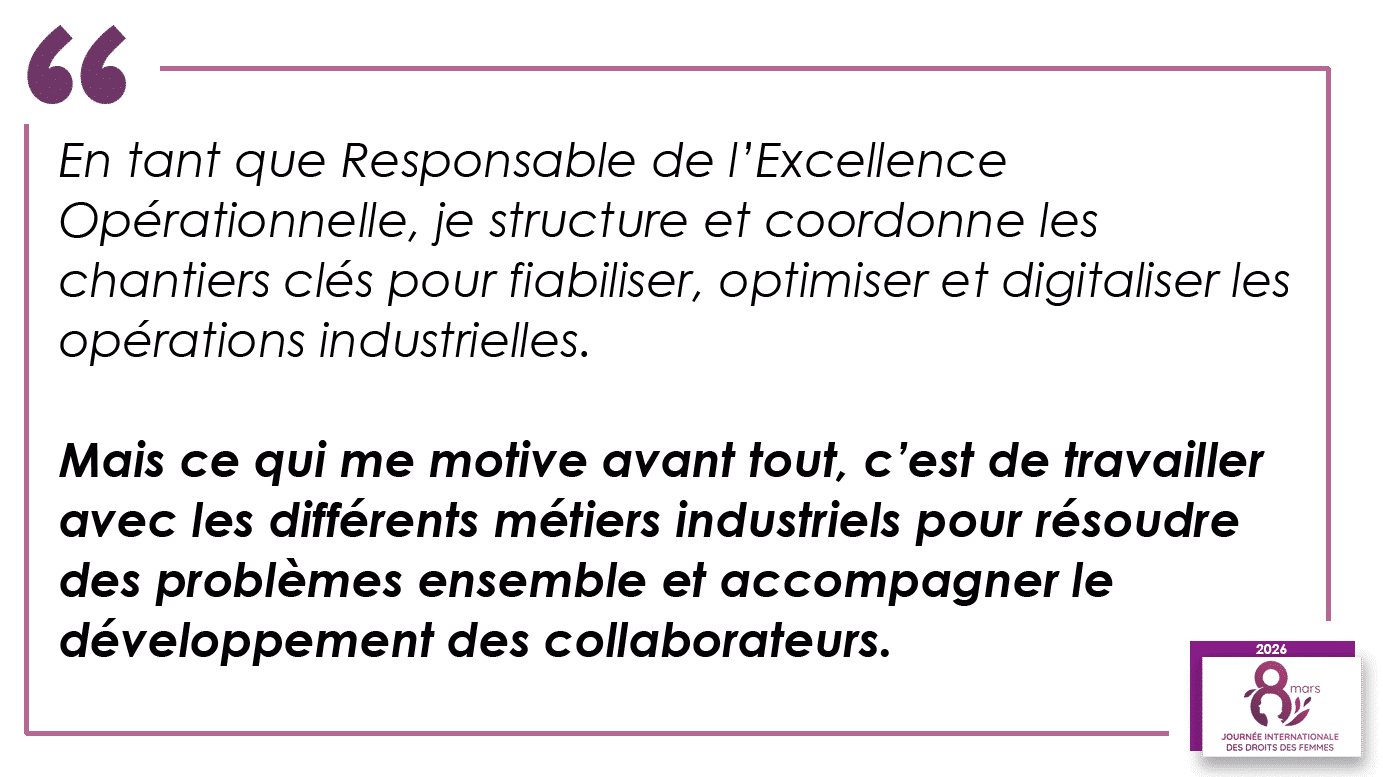 “En tant que Responsable de l’Excellence Opérationnelle, je structure et coordonne les chantiers clés pour fiabiliser, optimiser et digitaliser les opérations industrielles. Mais ce qui me motive avant tout, c’est de travailler avec les différents métiers industriels pour résoudre des problèmes ensemble et accompagner le développement des collaborateurs.”
