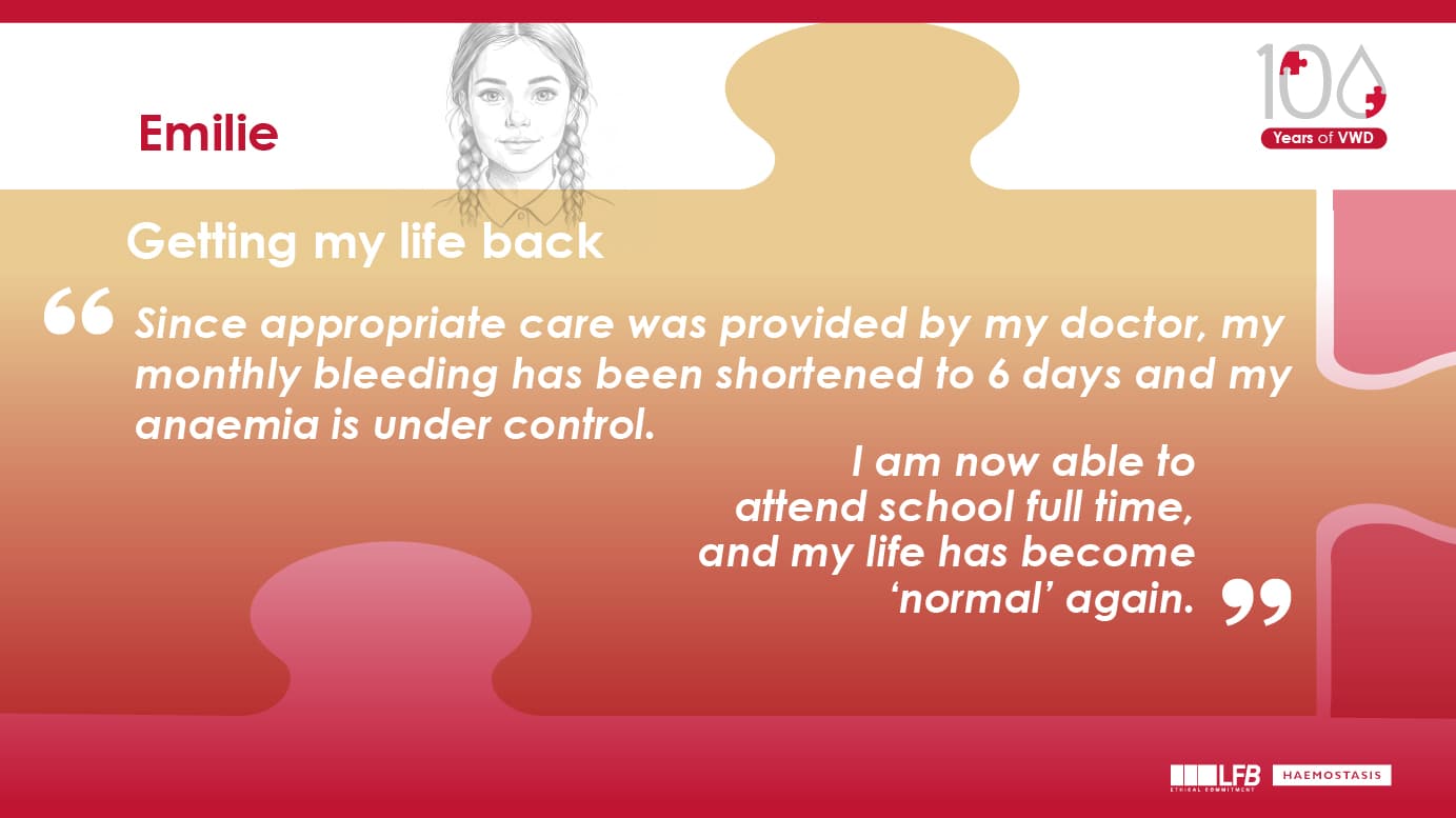 Emilie : "Getting my life back" Since appropriate care was provided by my doctor, my monthly bleeding has been shortened to 6 days and my anaemia is under control. I am now able to attend school full time, and my life has become ‘normal’ again.