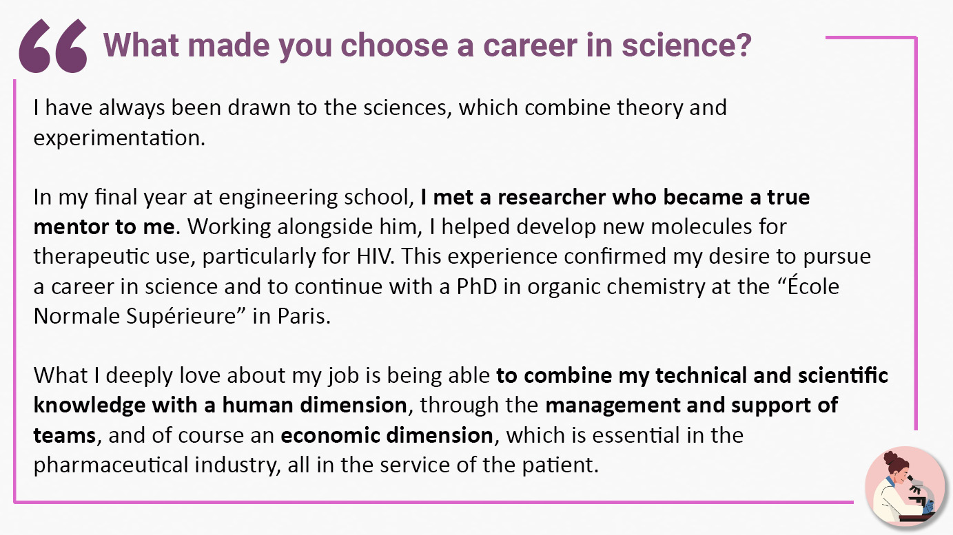 What made you choose a career in science? I have always been drawn to the sciences, which combine theory and experimentation. In my final year at engineering school, I met a researcher who became a true mentor to me. Working alongside him, I helped develop new molecules for therapeutic use, particularly for HIV. This experience confirmed my desire to pursue a career in science and to continue with a PhD in organic chemistry at the “École Normale Supérieure” in Paris. What I deeply love about my job is being able to combine my technical and scientific knowledge with a human dimension, through the management and support of teams, and of course an economic dimension, which is essential in the pharmaceutical industry, all in the service of the patient.