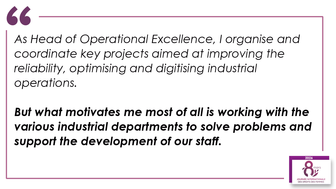 As Head of Operational Excellence, I organise and coordinate key projects aimed at improving the reliability, optimising and digitising industrial operations. But what motivates me most of all is working with the various industrial departments to solve problems and support the development of our staff.