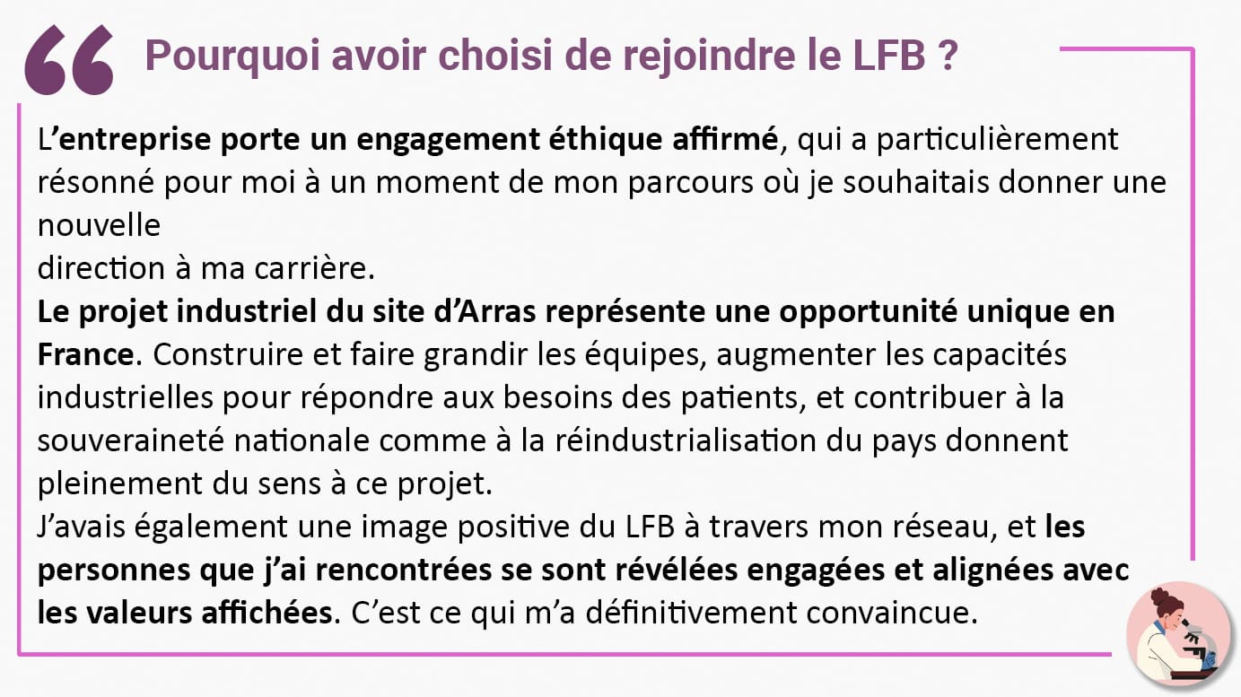 Pourquoi avoir choisi de rejoindre le LFB ? L’entreprise porte un engagement éthique affirmé, qui a particulièrement résonné pour moi à un moment de mon parcours où je souhaitais donner une nouvelle direction à ma carrière. Le projet industriel du site d’Arras représente une opportunité unique en France. Construire et faire grandir les équipes, augmenter les capacités industrielles pour répondre aux besoins des patients, et contribuer à la souveraineté nationale comme à la réindustrialisation du pays donnent pleinement du sens à ce projet. J’avais également une image positive du LFB à travers mon réseau, et les personnes que j’ai rencontrées se sont révélées engagées et alignées avec les valeurs affichées. C’est ce qui m’a définitivement convaincue.