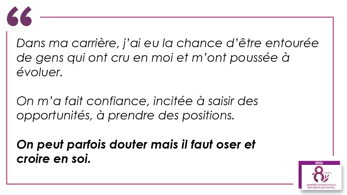 “Dans ma carrière, j’ai eu la chance d’être entourée de gens qui ont cru en moi et m’ont poussée à évoluer. On m’a fait confiance, incitée à saisir des opportunités, à prendre des positions. On peut parfois douter mais il faut oser et croire en soi.”