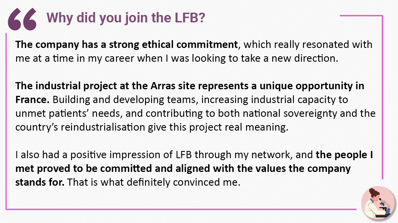 Why did you join the LFB? The company has a strong ethical commitment, which really resonated with me at a time in my career when I was looking to take a new direction. The industrial project at the Arras site represents a unique opportunity in France. Building and developing teams, increasing industrial capacity to unmet patients’ needs, and contributing to both national sovereignty and the country’s reindustrialisation give this project real meaning. I also had a positive impression of LFB through my network, and the people I met proved to be committed and aligned with the values the company stands for. That is what definitely convinced me.
