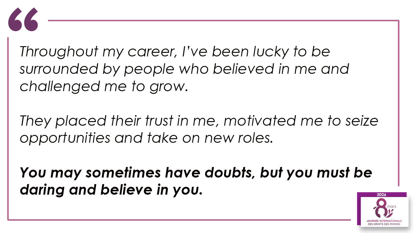 Throughout my career, I’ve been lucky to be surrounded by people who believed in me and challenged me to grow. They placed their trust in me, motivated me to seize opportunities and take on new roles. You may sometimes have doubts, but you must be daring and believe in you.