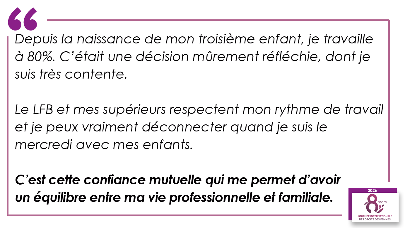 Depuis la naissance de mon troisième enfant, je travaille à 80%. C’était une décision mûrement réfléchie, dont je suis très contente. Le LFB et mes supérieurs respectent mon rythme de travail et je peux vraiment déconnecter quand je suis le mercredi avec mes enfants. C’est cette confiance mutuelle qui me permet d’avoir un équilibre entre ma vie professionnelle et familiale.