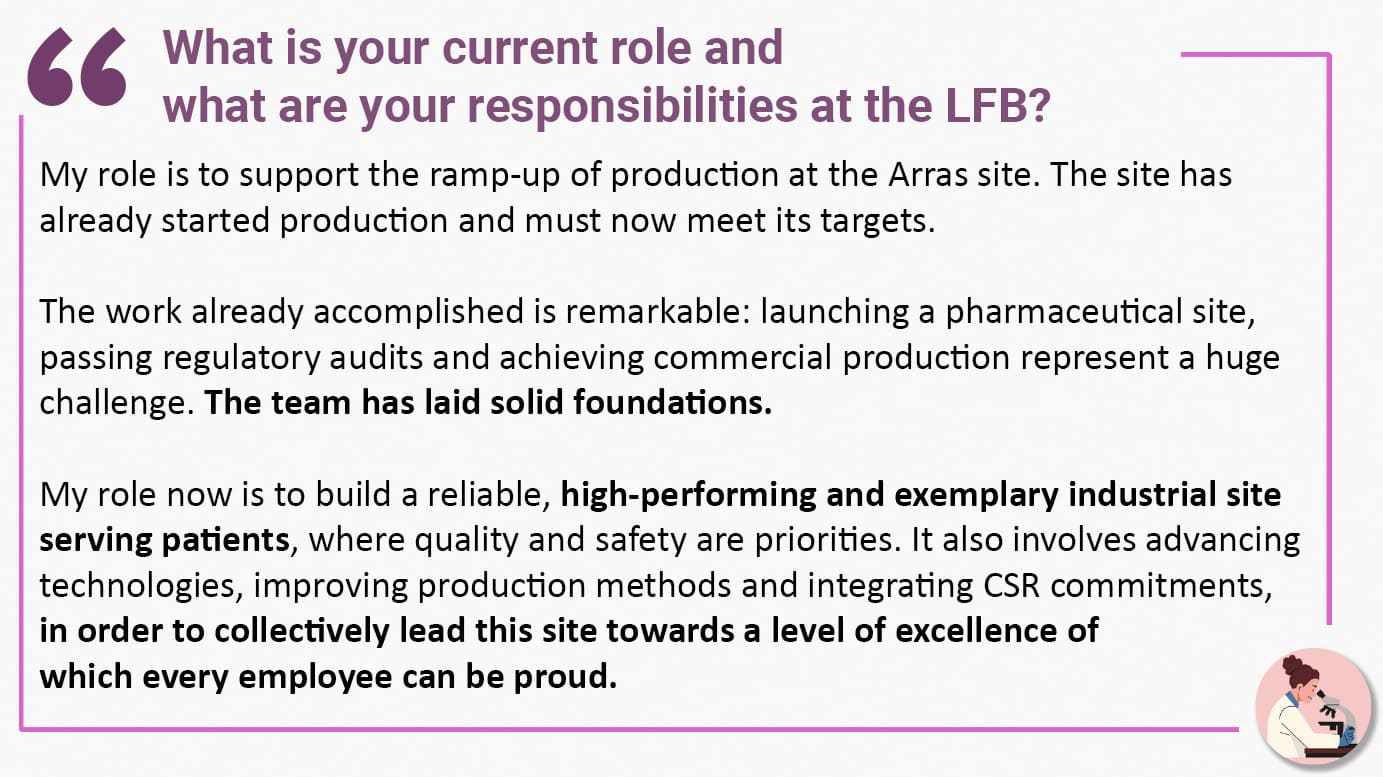 What is your current role and what are your responsibilities at the LFB? My role is to support the ramp-up of production at the Arras site. The site has already started production and must now meet its targets. The work already accomplished is remarkable: launching a pharmaceutical site, passing regulatory audits and achieving commercial production represent a huge challenge. The team has laid solid foundations. My role now is to build a reliable, high-performing and exemplary industrial site serving patients, where quality and safety are priorities. It also involves advancing technologies, improving production methods and integrating CSR commitments, in order to collectively lead this site towards a level of excellence of which every employee can be proud.