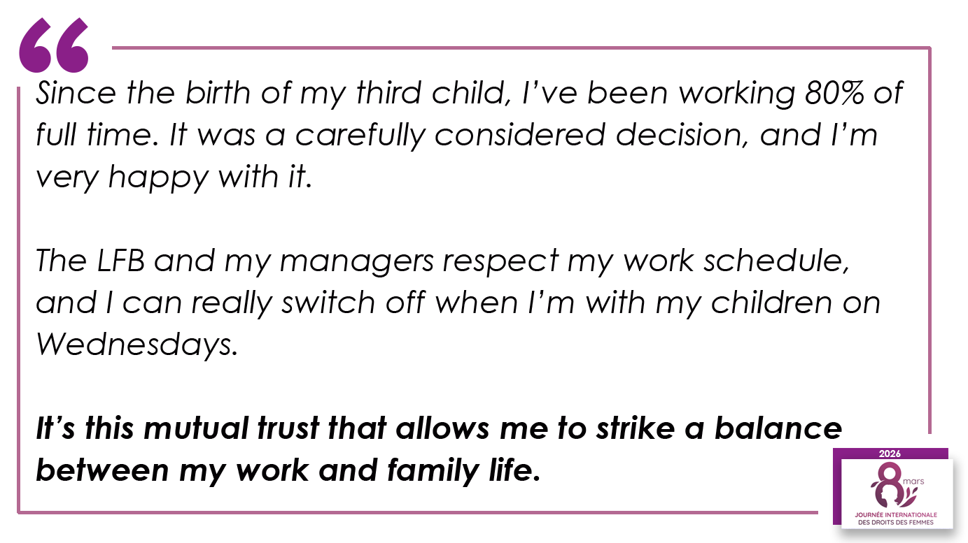 Since the birth of my third child, I’ve been working 80% of full time. It was a carefully considered decision, and I’m very happy with it. The LFB and my managers respect my work schedule, and I can really switch off when I’m with my children on Wednesdays. It’s this mutual trust that allows me to strike a balance between my work and family life.