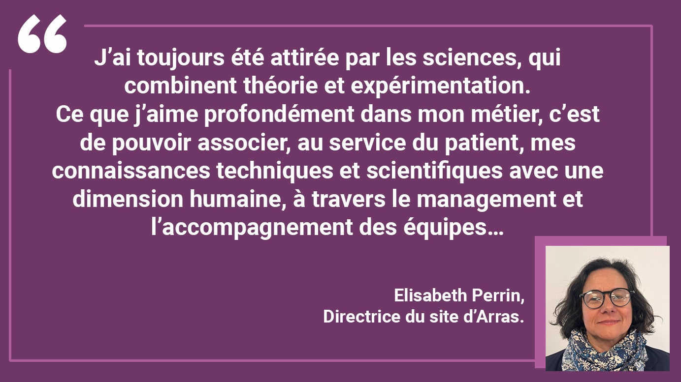 J’ai toujours été attirée par les sciences, qui combinent théorie et expérimentation. Ce que j’aime profondément dans mon métier, c’est de pouvoir associer, au service du patient, mes connaissances techniques et scientifiques avec une dimension humaine, à travers le management et l’accompagnement des équipes…