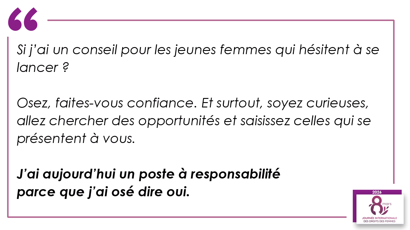 Si j’ai un conseil pour les jeunes femmes qui hésitent à se lancer ? Osez, faites-vous confiance. Et surtout, soyez curieuses, allez chercher des opportunités et saisissez celles qui se présentent à vous. J’ai aujourd’hui un poste à responsabilité parce que j’ai osé dire oui.