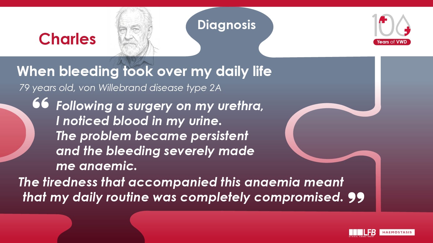When bleeding took over my daily life, Charles 79 years old, von Willebrand disease type 2A Following a surgery on my urethra, I noticed blood in my urine. The problem became persistent and the bleeding severely made me anaemic. The tiredness that accompanied this anaemia meant that my daily routine was completely compromised.