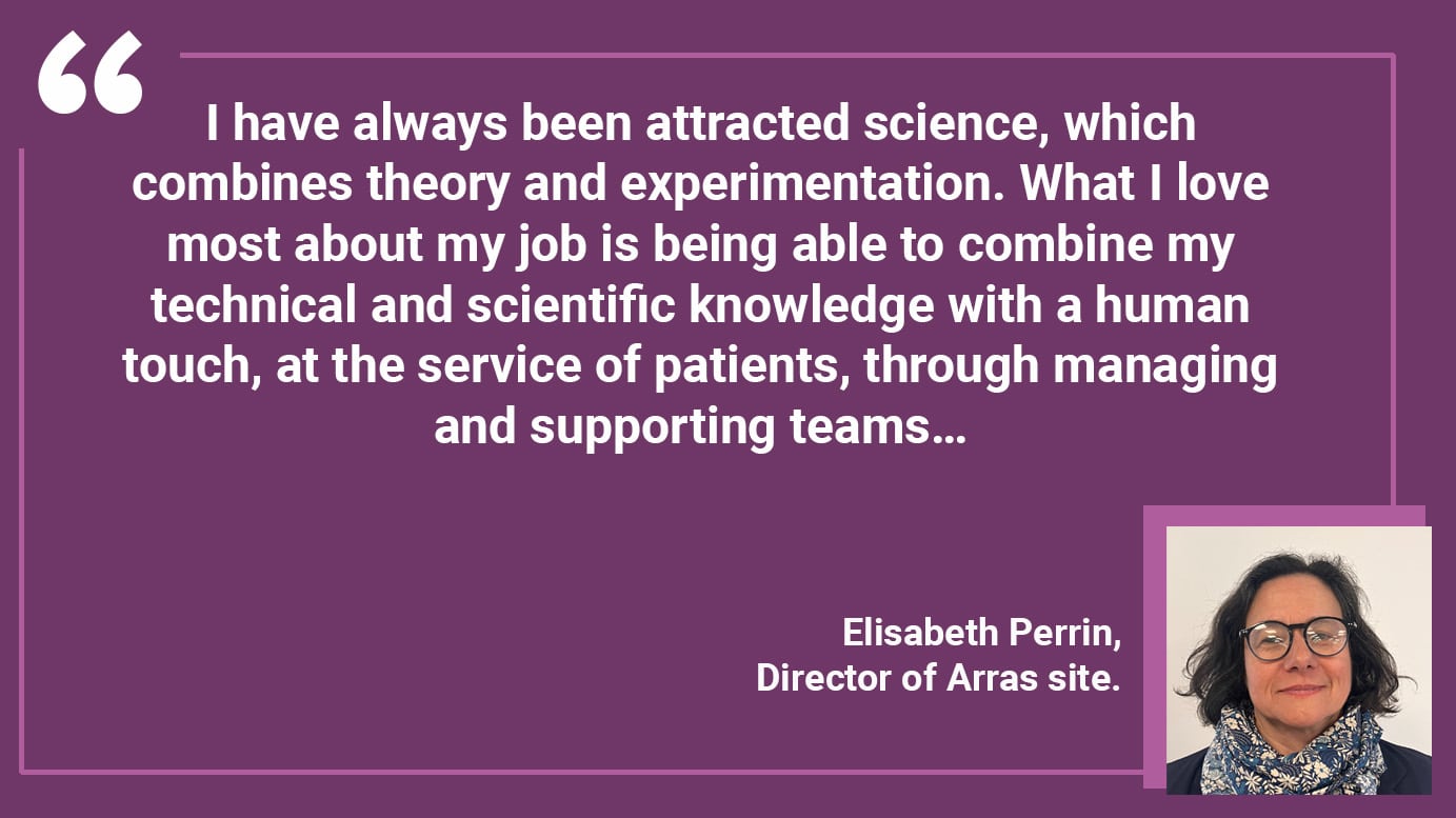 I have always been attracted science, which combines theory and experimentation. What I love most about my job is being able to combine my technical and scientific knowledge with a human touch, at the service of patients, through managing and supporting teams…