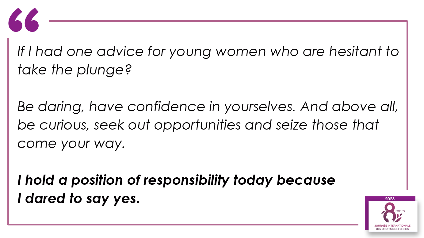 If I had one advice for young women who are hesitant to take the plunge? Be daring, have confidence in yourselves. And above all, be curious, seek out opportunities and seize those that come your way. I hold a position of responsibility today because I dared to say yes.