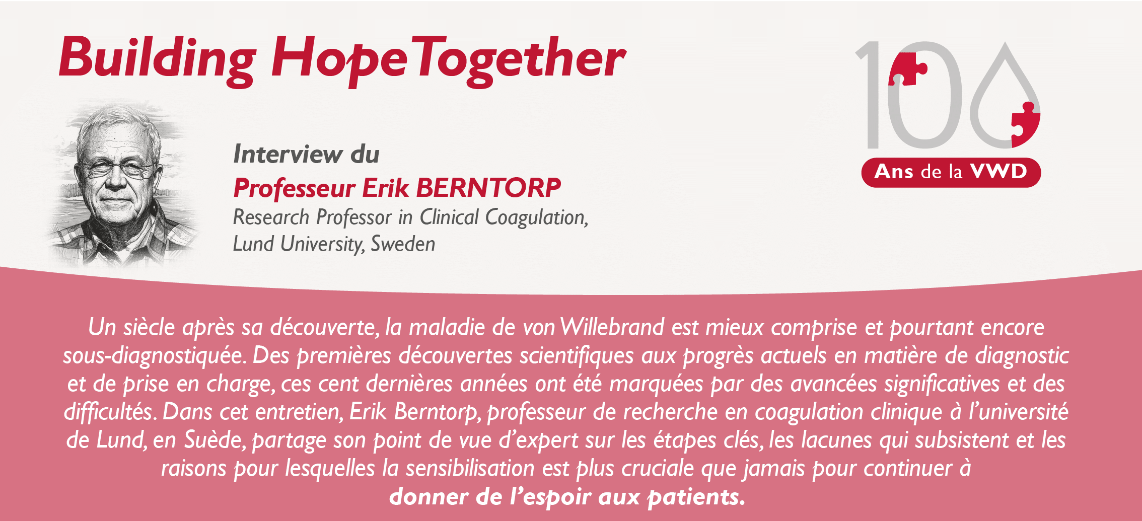 Interview Erik Berntorp Un siècle après sa découverte, la maladie de von Willebrand est mieux comprise et pourtant encore sous-diagnostiquée. Des premières découvertes scientifiques aux progrès actuels en matière de diagnostic et de prise en charge, ces cent dernières années ont été marquées par des avancées significatives et des difficultés. Dans cet entretien, Erik Berntorp, professeur de recherche en coagulation clinique à l’université de Lund, en Suède, partage son point de vue d’expert sur les étapes clés, les lacunes qui subsistent et les raisons pour lesquelles la sensibilisation est plus cruciale que jamais pour continuer à donner de l’espoir aux patients.