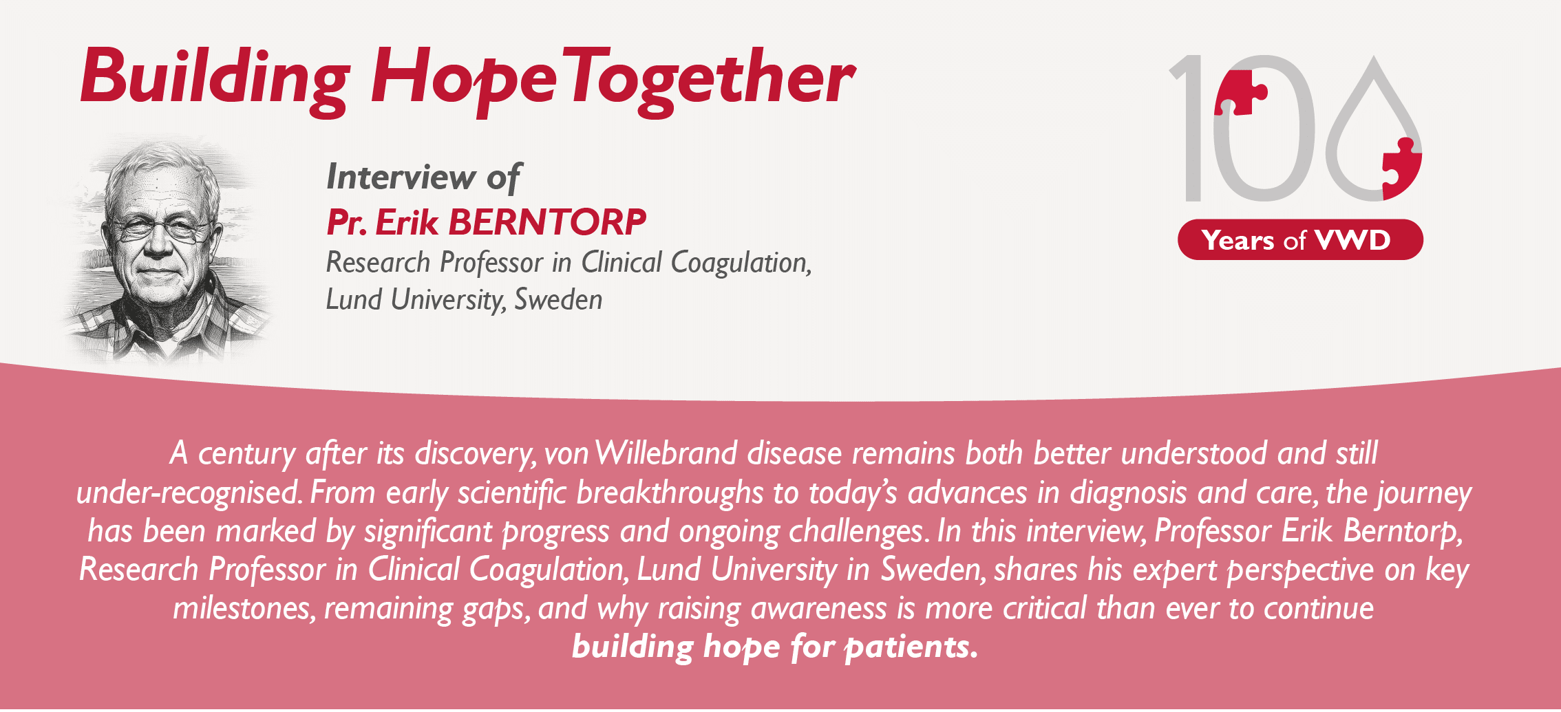 Interview of Pr. Erik BERNTORP Research Professor in Clinical Coagulation, Lund University, Sweden : A century after its discovery, von Willebrand disease remains both better understood and still under-recognised. From early scientific breakthroughs to today’s advances in diagnosis and care, the journey has been marked by significant progress and ongoing challenges. In this interview, Professor Erik Berntorp, Research Professor in Clinical Coagulation, Lund University in Sweden, shares his expert perspective on key milestones, remaining gaps, and why raising awareness is more critical than ever to continue building hope for patients.